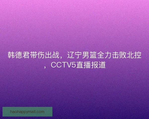 韩德君带伤出战，辽宁男篮全力击败北控，CCTV5直播报道
