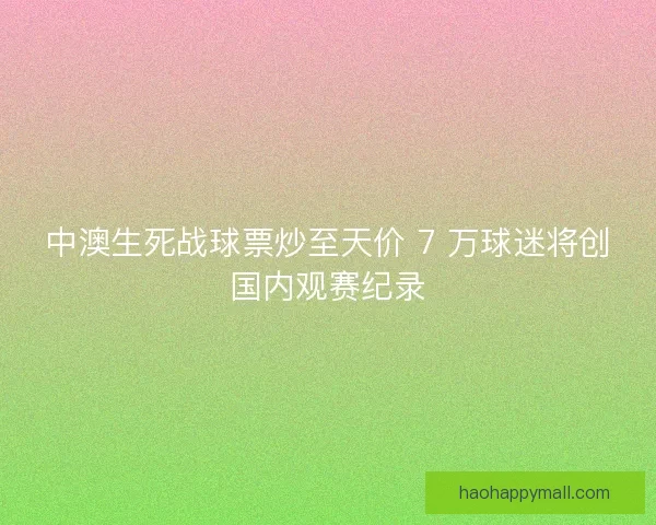 中澳生死战球票炒至天价 7 万球迷将创国内观赛纪录