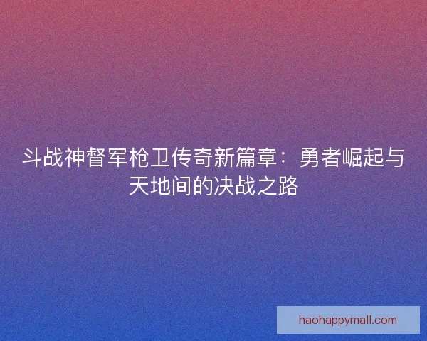 斗战神督军枪卫传奇新篇章：勇者崛起与天地间的决战之路