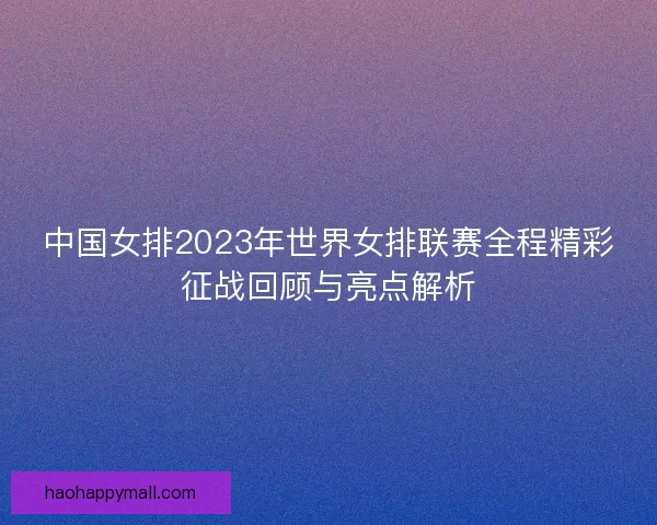 中国女排2023年世界女排联赛全程精彩征战回顾与亮点解析