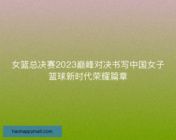 女篮总决赛2023巅峰对决书写中国女子篮球新时代荣耀篇章