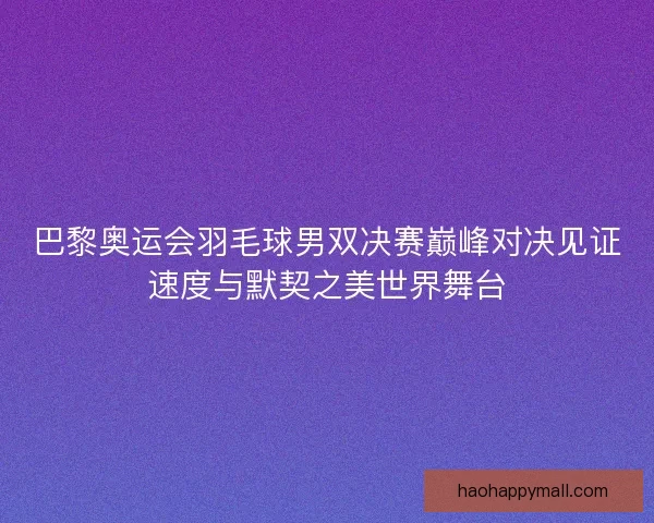 巴黎奥运会羽毛球男双决赛巅峰对决见证速度与默契之美世界舞台
