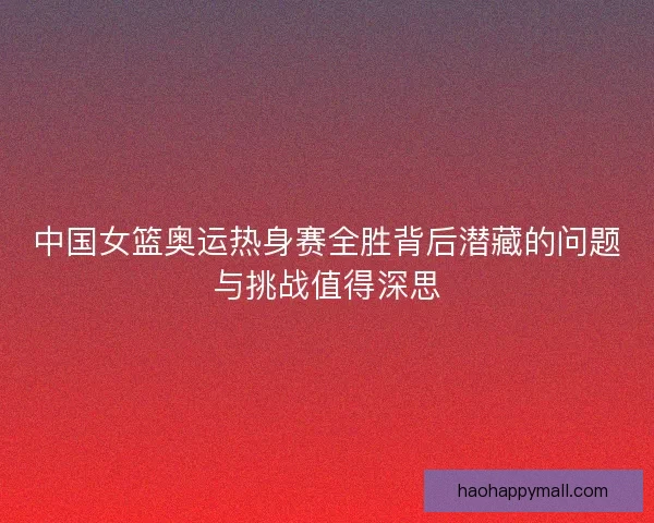 中国女篮奥运热身赛全胜背后潜藏的问题与挑战值得深思