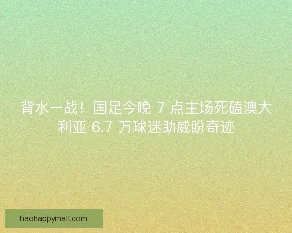 背水一战！国足今晚 7 点主场死磕澳大利亚 6.7 万球迷助威盼奇迹