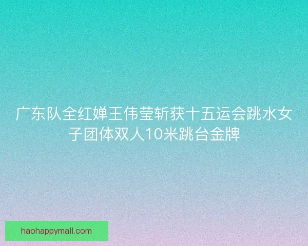 广东队全红婵王伟莹斩获十五运会跳水女子团体双人10米跳台金牌