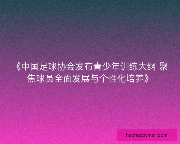 《中国足球协会发布青少年训练大纲 聚焦球员全面发展与个性化培养》